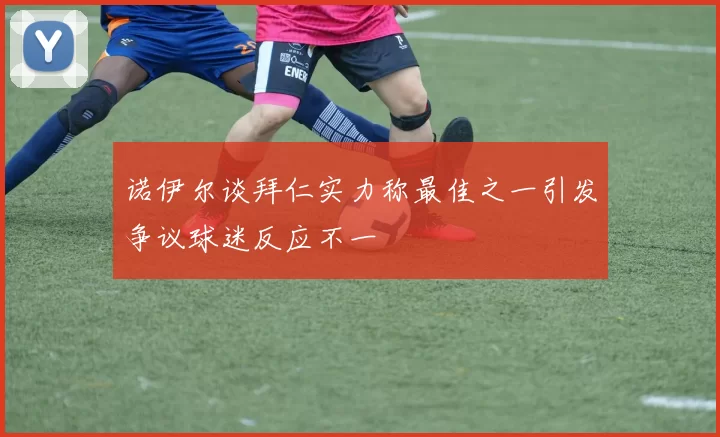 诺伊尔谈拜仁实力称最佳之一引发争议球迷反应不一