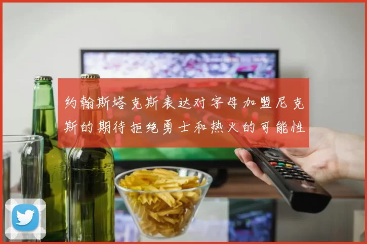 约翰斯塔克斯表达对字母加盟尼克斯的期待拒绝勇士和热火的可能性