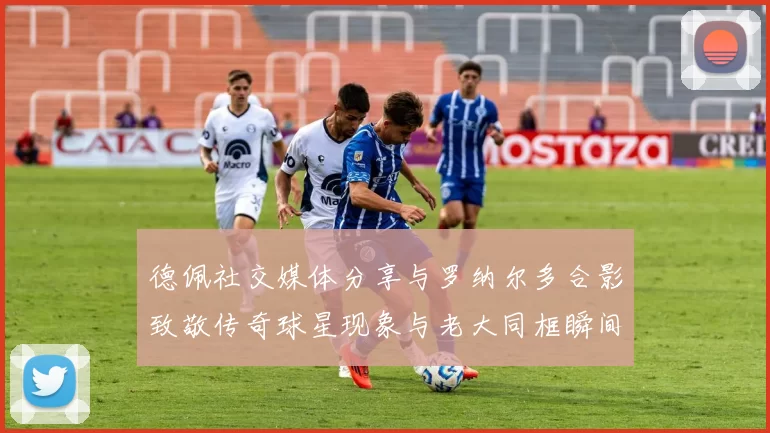 德佩社交媒体分享与罗纳尔多合影致敬传奇球星现象与老大同框瞬间