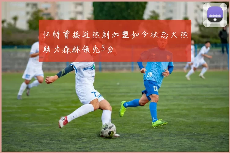 怀特曾接近热刺加盟如今状态火热助力森林领先5分