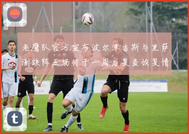 老鹰队官方宣布波尔津吉斯与里萨谢缺阵五场将于一周后复查恢复情况