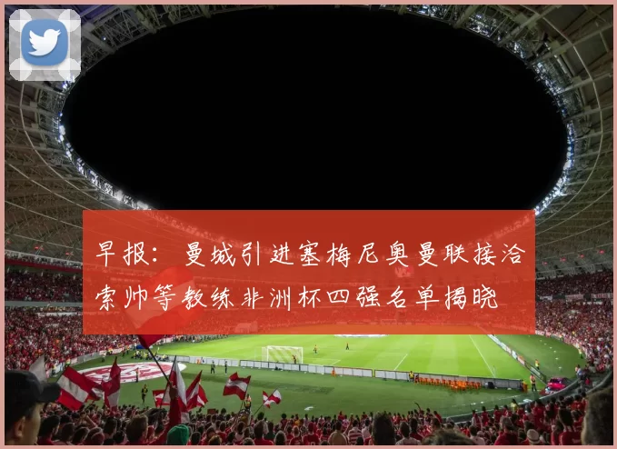 早报：曼城引进塞梅尼奥曼联接洽索帅等教练非洲杯四强名单揭晓