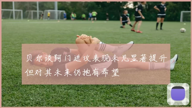 贝尔谈阿门进攻表现未见显著提升但对其未来仍抱有希望