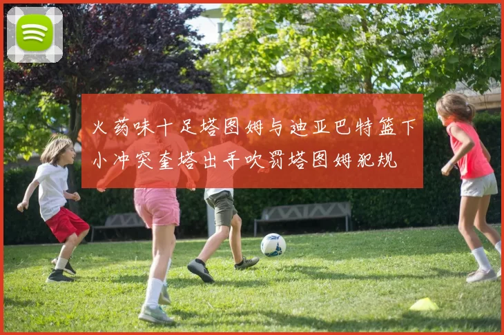 火药味十足塔图姆与迪亚巴特篮下小冲突奎塔出手吹罚塔图姆犯规