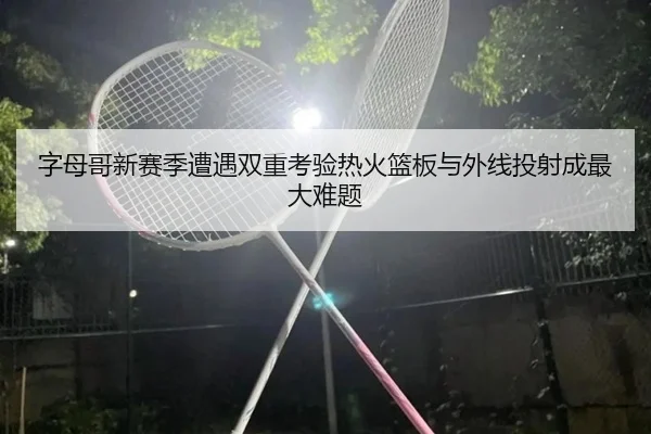 字母哥新赛季遭遇双重考验热火篮板与外线投射成最大难题